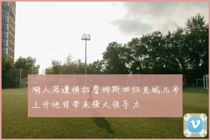 湖人若遭横扫詹姆斯回归克城几率上升他将带来强大领导力