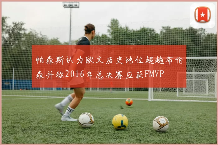帕森斯认为欧文历史地位超越布伦森并称2016年总决赛应获FMVP