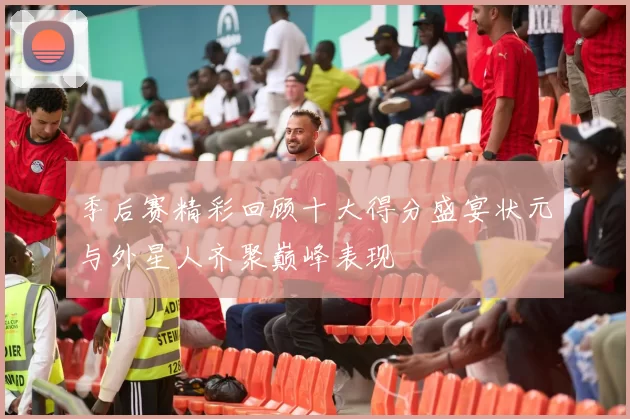 季后赛精彩回顾十大得分盛宴状元与外星人齐聚巅峰表现