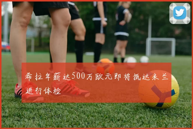 希拉年薪达500万欧元即将抵达米兰进行体检