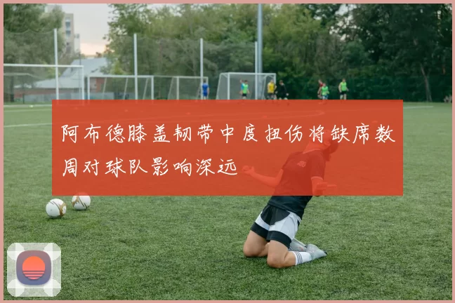 阿布德膝盖韧带中度扭伤将缺席数周对球队影响深远