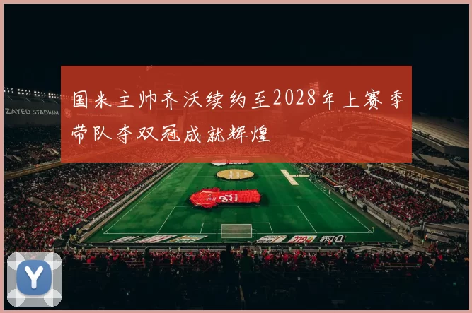 国米主帅齐沃续约至2028年上赛季带队夺双冠成就辉煌