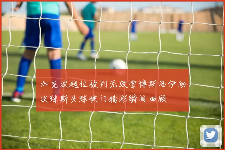 加克波越位被判无效索博斯洛伊助攻琼斯头球破门精彩瞬间回顾