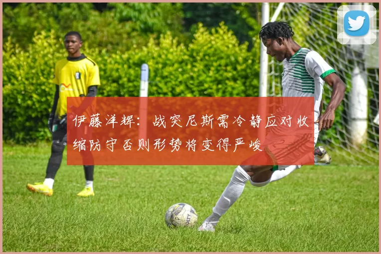 伊藤洋辉：战突尼斯需冷静应对收缩防守否则形势将变得严峻