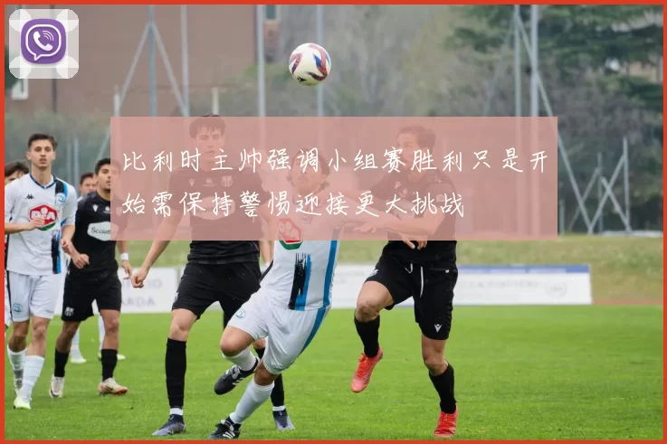 比利时主帅强调小组赛胜利只是开始需保持警惕迎接更大挑战