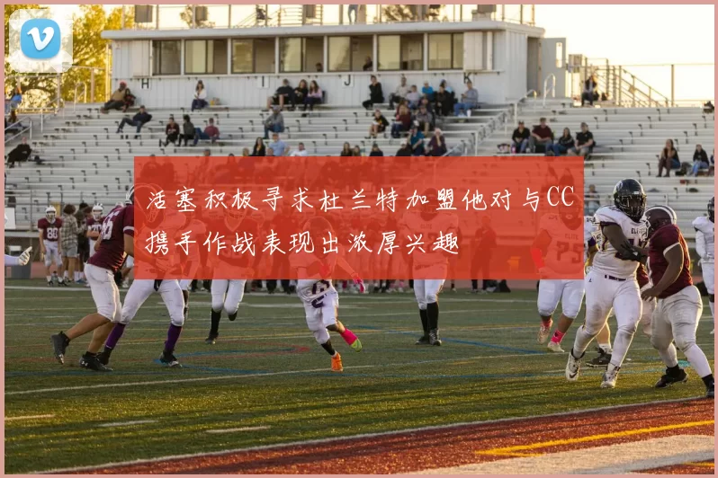 活塞积极寻求杜兰特加盟他对与CC携手作战表现出浓厚兴趣