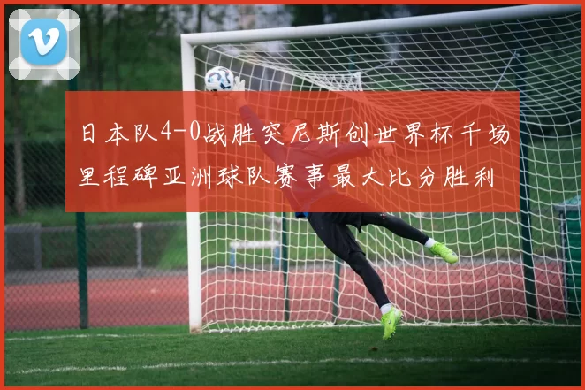 日本队4-0战胜突尼斯创世界杯千场里程碑亚洲球队赛事最大比分胜利
