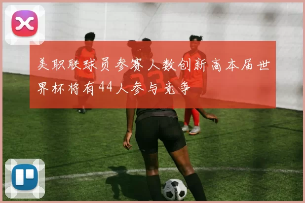 美职联球员参赛人数创新高本届世界杯将有44人参与竞争
