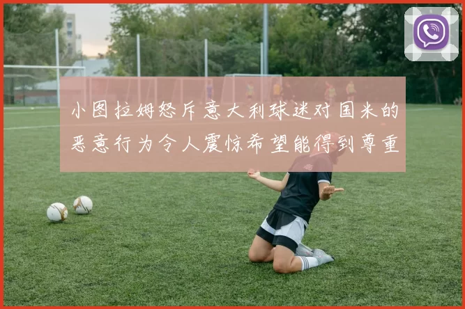 小图拉姆怒斥意大利球迷对国米的恶意行为令人震惊希望能得到尊重与支持