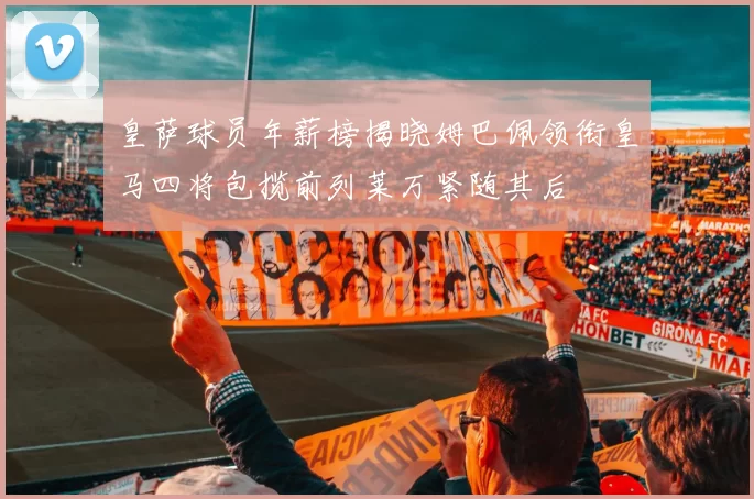 皇萨球员年薪榜揭晓姆巴佩领衔皇马四将包揽前列莱万紧随其后