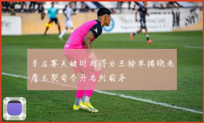 季后赛关键时刻得分王榜单揭晓老詹东契奇乔丹名列前茅