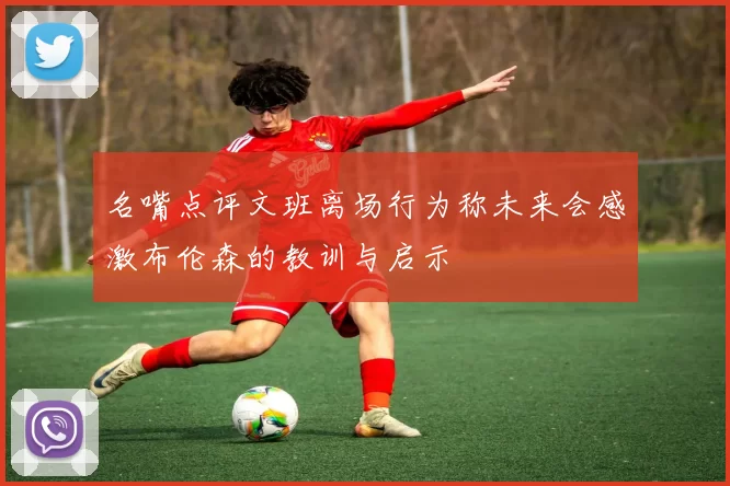 名嘴点评文班离场行为称未来会感激布伦森的教训与启示
