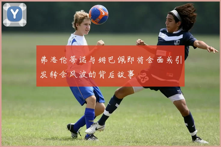 弗洛伦蒂诺与姆巴佩即将会面或引发转会风波的背后故事