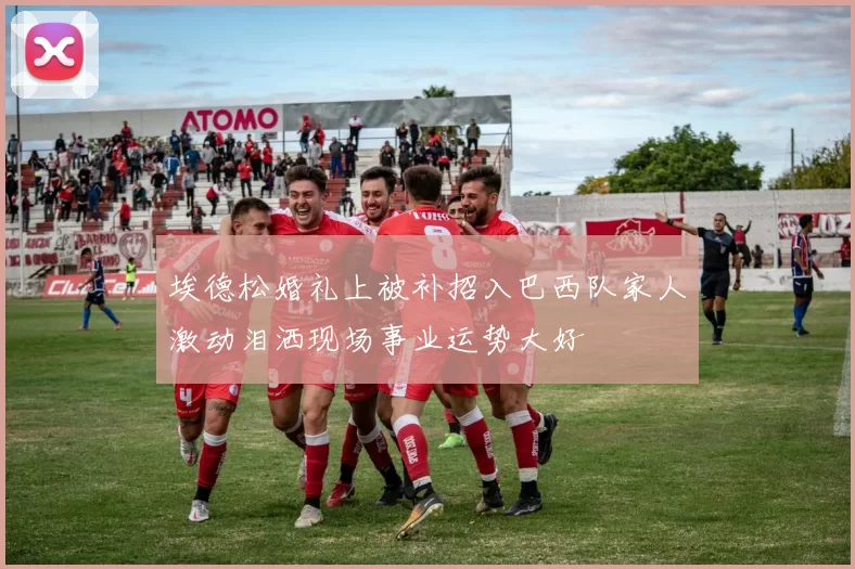埃德松婚礼上被补招入巴西队家人激动泪洒现场事业运势大好