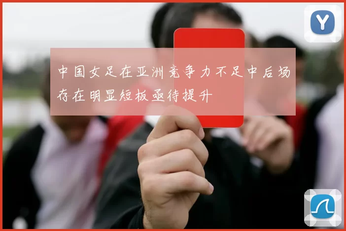 中国女足在亚洲竞争力不足中后场存在明显短板亟待提升