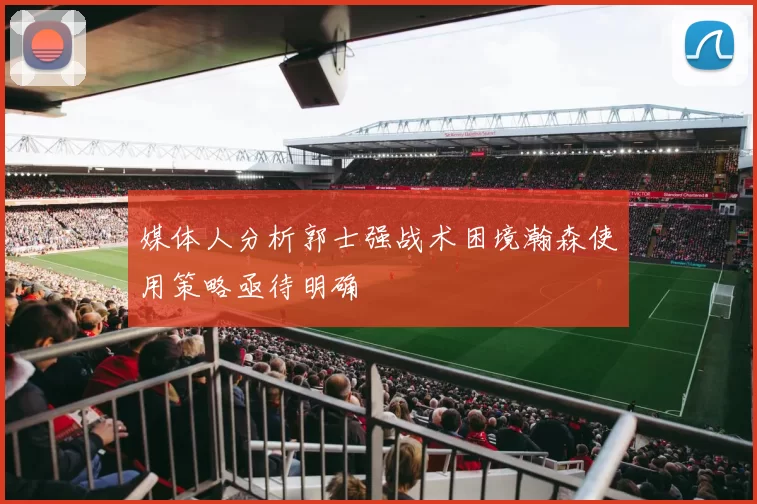 媒体人分析郭士强战术困境瀚森使用策略亟待明确