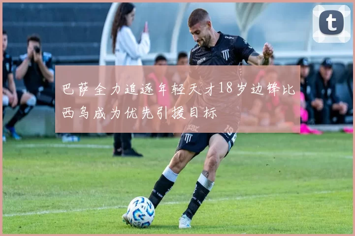 巴萨全力追逐年轻天才18岁边锋比西乌成为优先引援目标