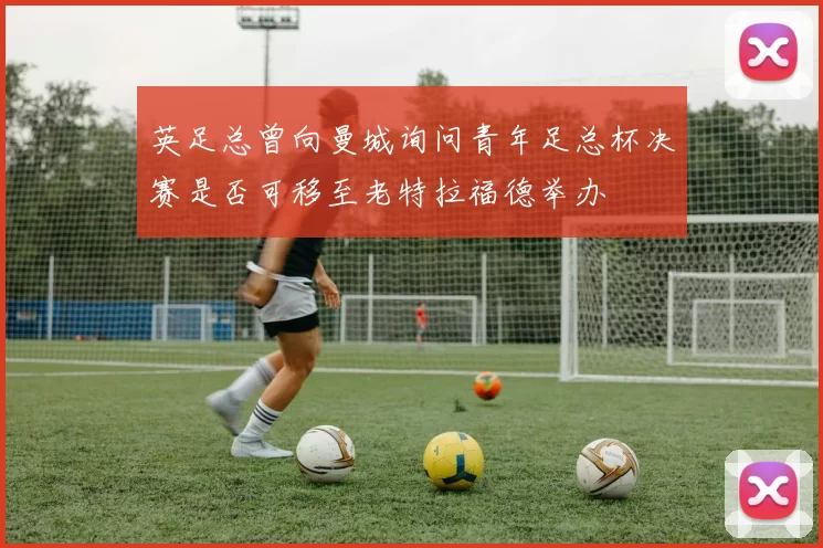 英足总曾向曼城询问青年足总杯决赛是否可移至老特拉福德举办