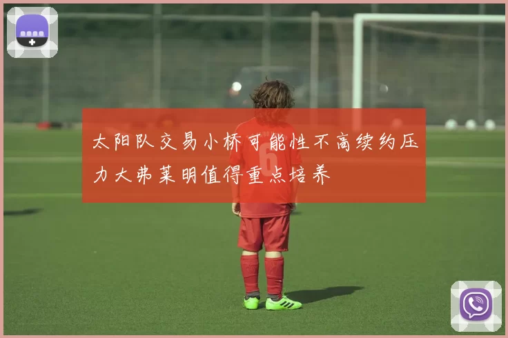 太阳队交易小桥可能性不高续约压力大弗莱明值得重点培养