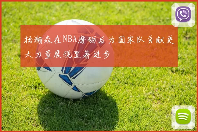 杨瀚森在NBA磨砺后为国家队贡献更大力量展现显著进步