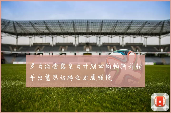 罗马诺透露皇马计划回购帕斯并转手出售恩佐转会进展缓慢