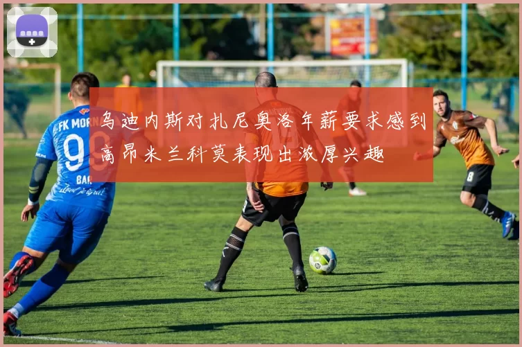 乌迪内斯对扎尼奥洛年薪要求感到高昂米兰科莫表现出浓厚兴趣